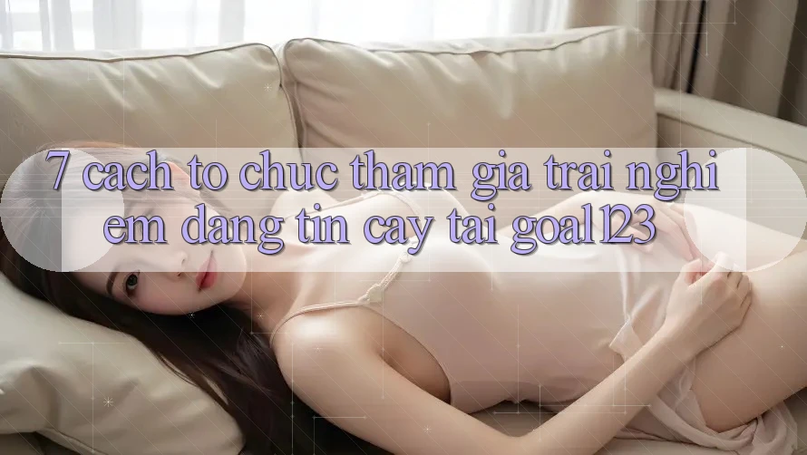 7. Cách tổ chức tham gia trải nghiệm đáng tin cậy tại Goal123