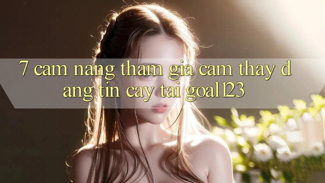 7. Cẩm nang tham gia cảm thấy đáng tin cậy tại Goal123