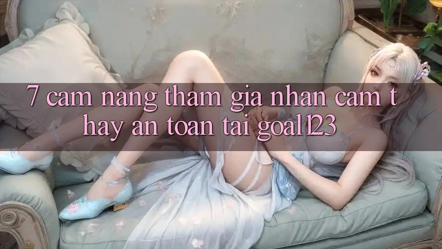 7. Cẩm nang tham gia nhận cảm thấy an toàn tại Goal123