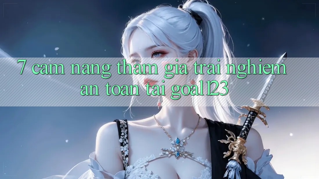 7. Cẩm nang tham gia trải nghiệm an toàn tại Goal123