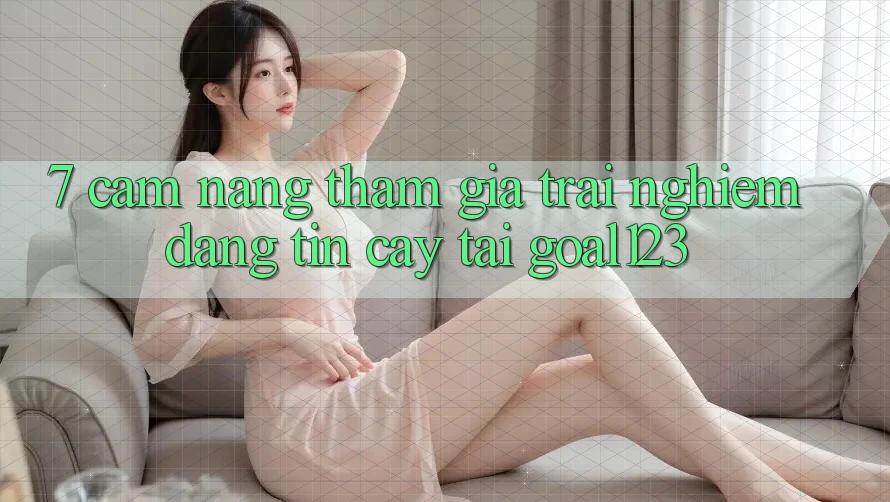 7. Cẩm nang tham gia trải nghiệm đáng tin cậy tại Goal123