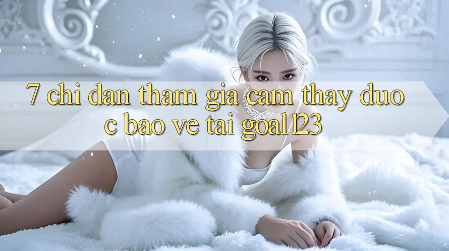 7. Chỉ dẫn tham gia cảm thấy được bảo vệ tại Goal123