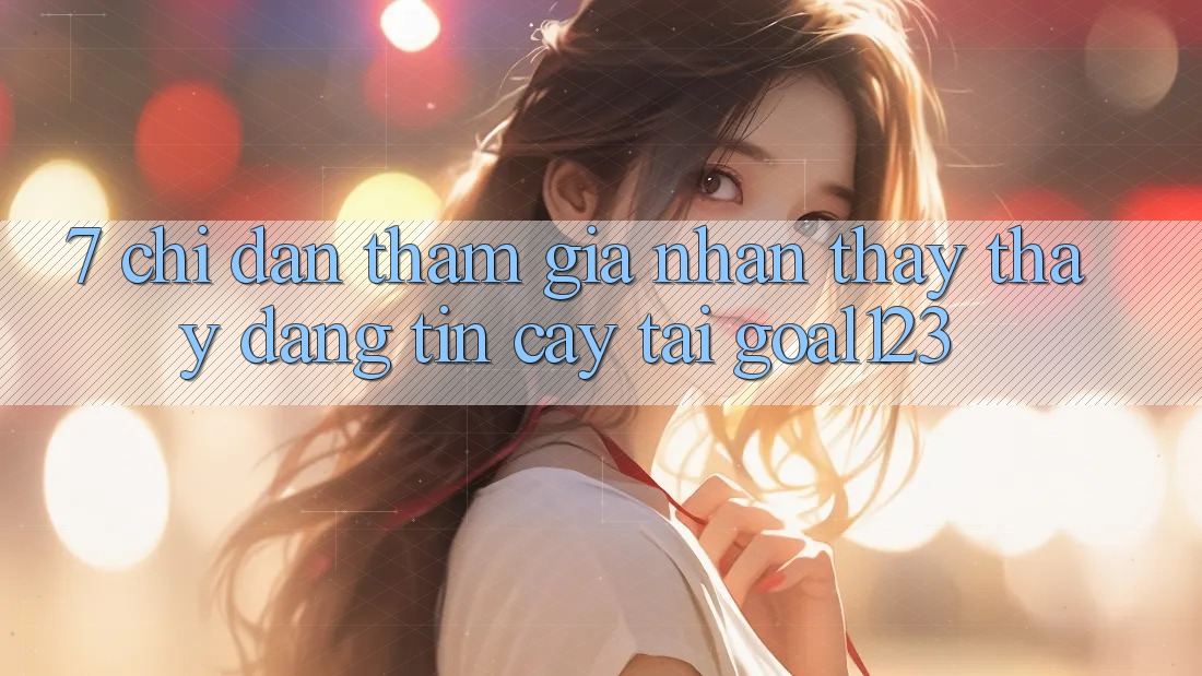 7. Chỉ dẫn tham gia nhận thấy thấy đáng tin cậy tại Goal123