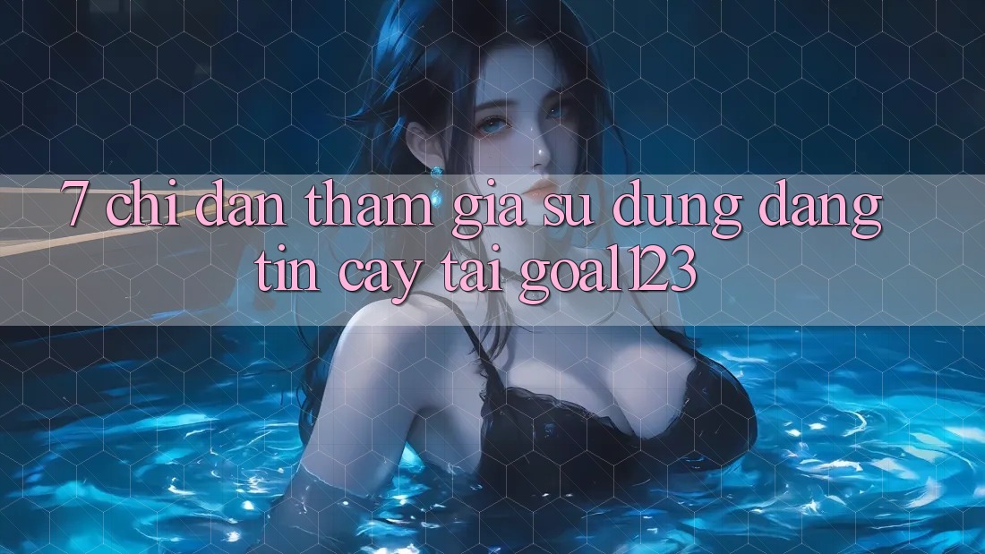 7. Chỉ dẫn tham gia sử dụng đáng tin cậy tại Goal123
