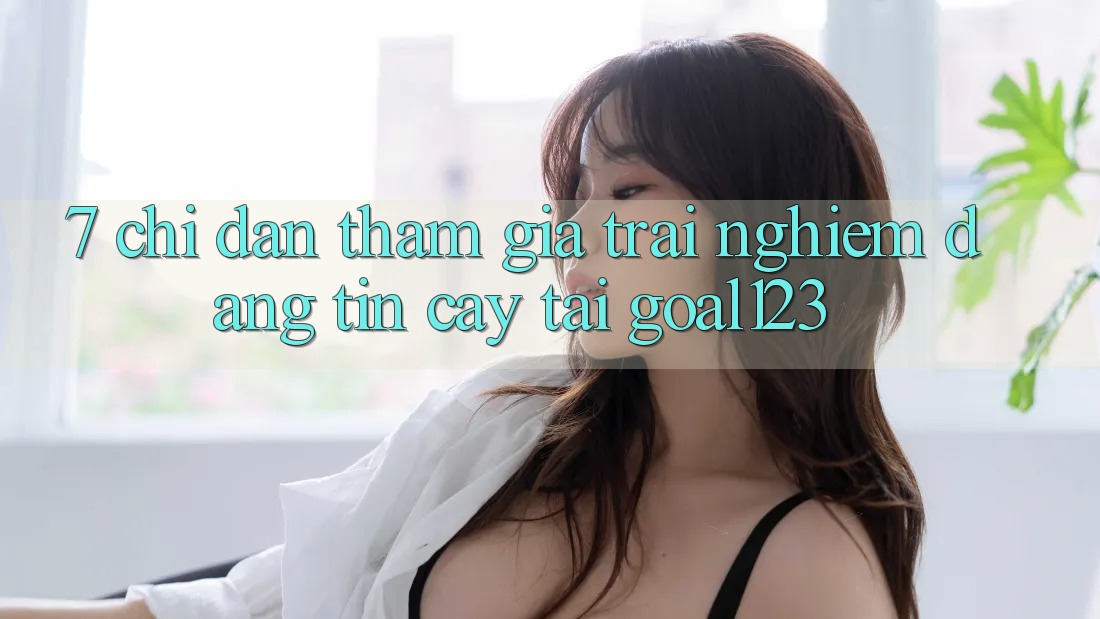 7. Chỉ dẫn tham gia trải nghiệm đáng tin cậy tại Goal123 7. Chỉ dẫn tham gia trải nghiệm đáng tin cậy tại Goal123