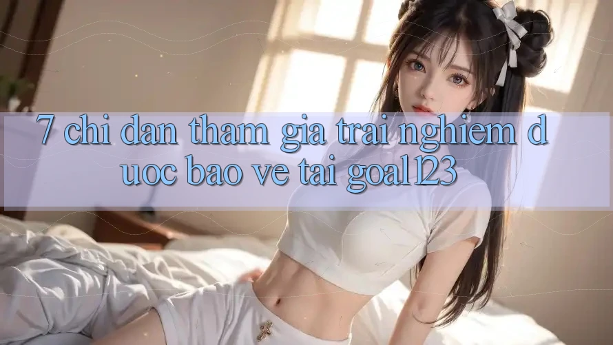 7. Chỉ dẫn tham gia trải nghiệm được bảo vệ tại Goal123