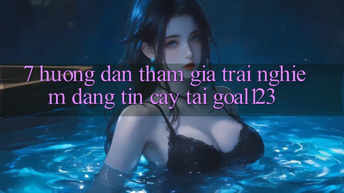 7. Hướng dẫn tham gia trải nghiệm đáng tin cậy tại Goal123 7. Hướng dẫn tham gia trải nghiệm đáng tin cậy tại Goal123