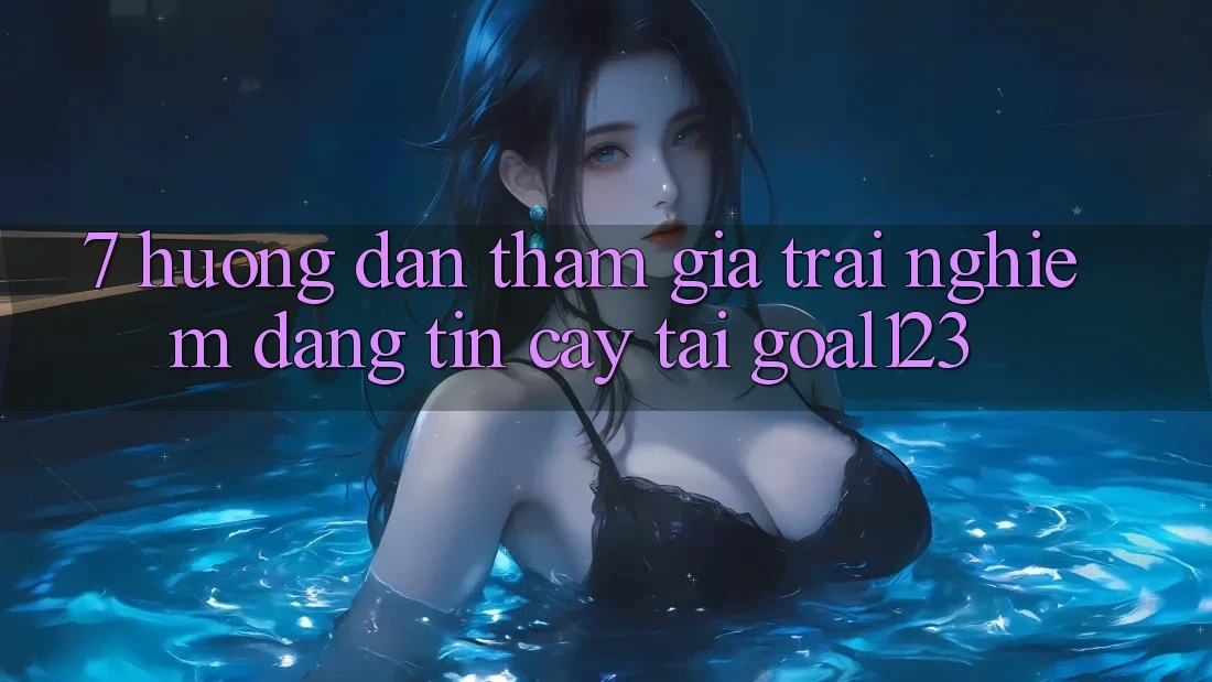 7. Hướng dẫn tham gia trải nghiệm đáng tin cậy tại Goal123