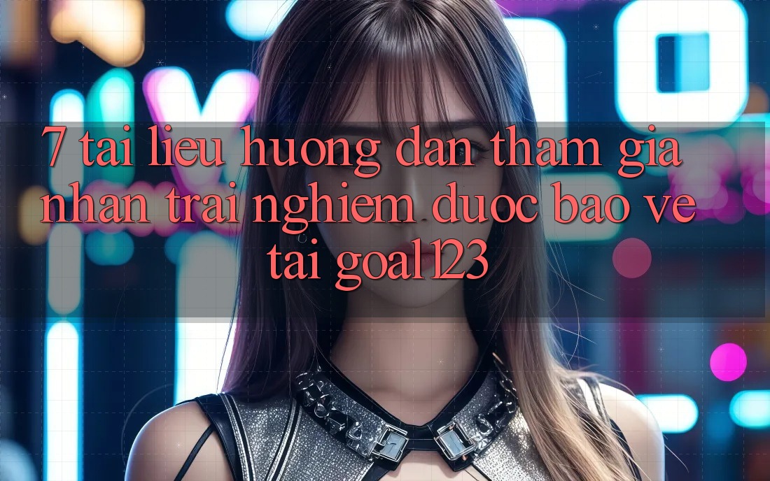 7. Tài liệu hướng dẫn tham gia nhận trải nghiệm được bảo vệ tại Goal123