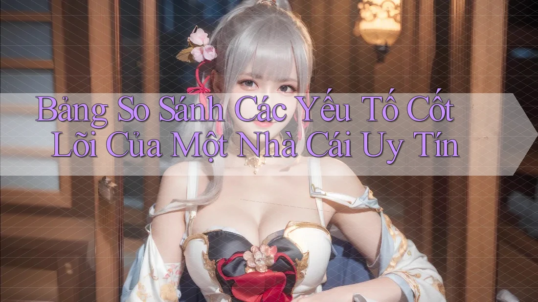 Bảng So Sánh Các Yếu Tố Cốt Lõi Của Một Nhà Cái Uy Tín