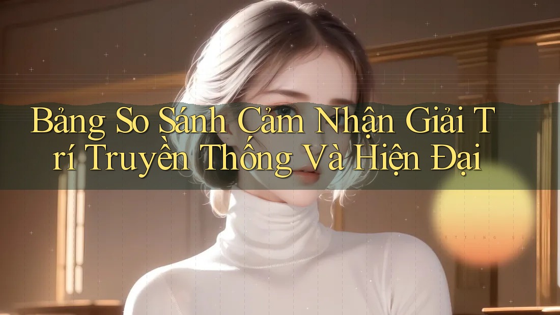 Bảng So Sánh Cảm Nhận Giải Trí Truyền Thống Và Hiện Đại Bảng So Sánh Cảm Nhận Giải Trí Truyền Thống Và Hiện Đại