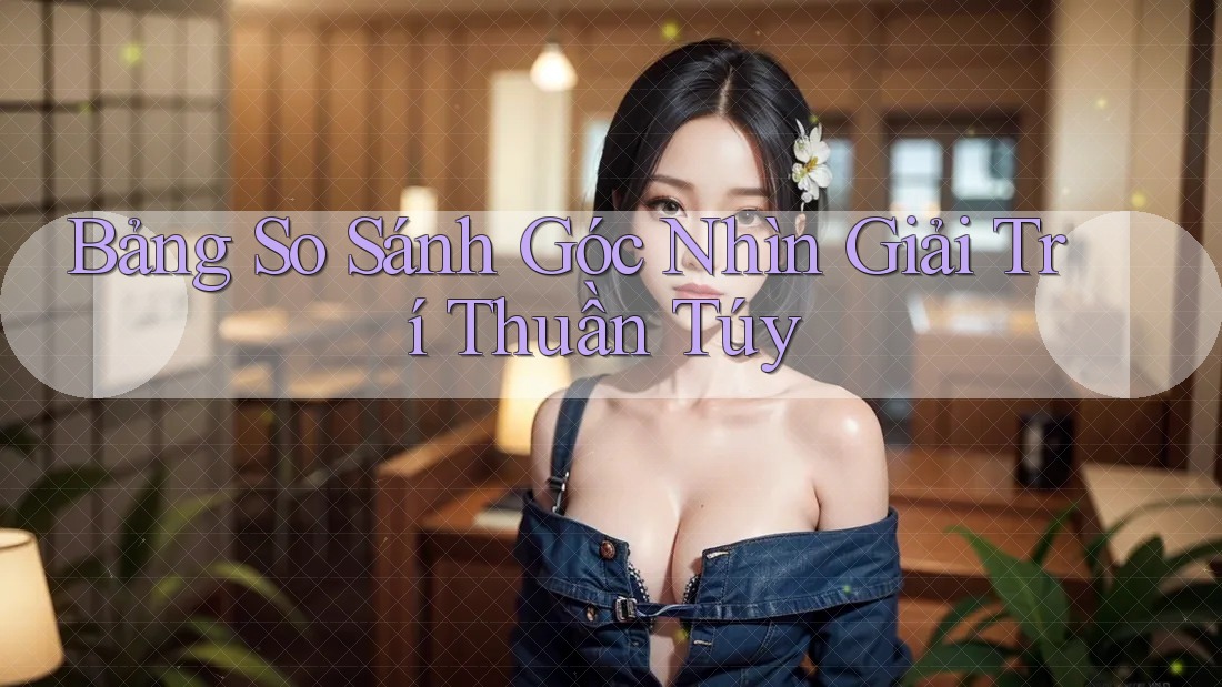 Bảng So Sánh Góc Nhìn Giải Trí Thuần Túy