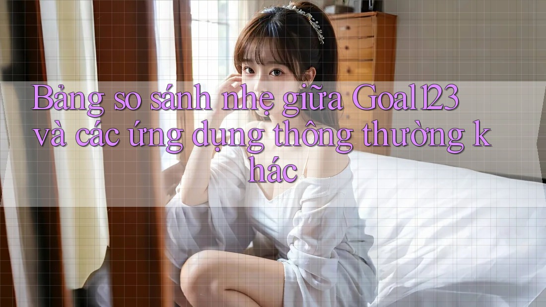 Bảng so sánh nhẹ giữa Goal123 và các ứng dụng thông thường khác