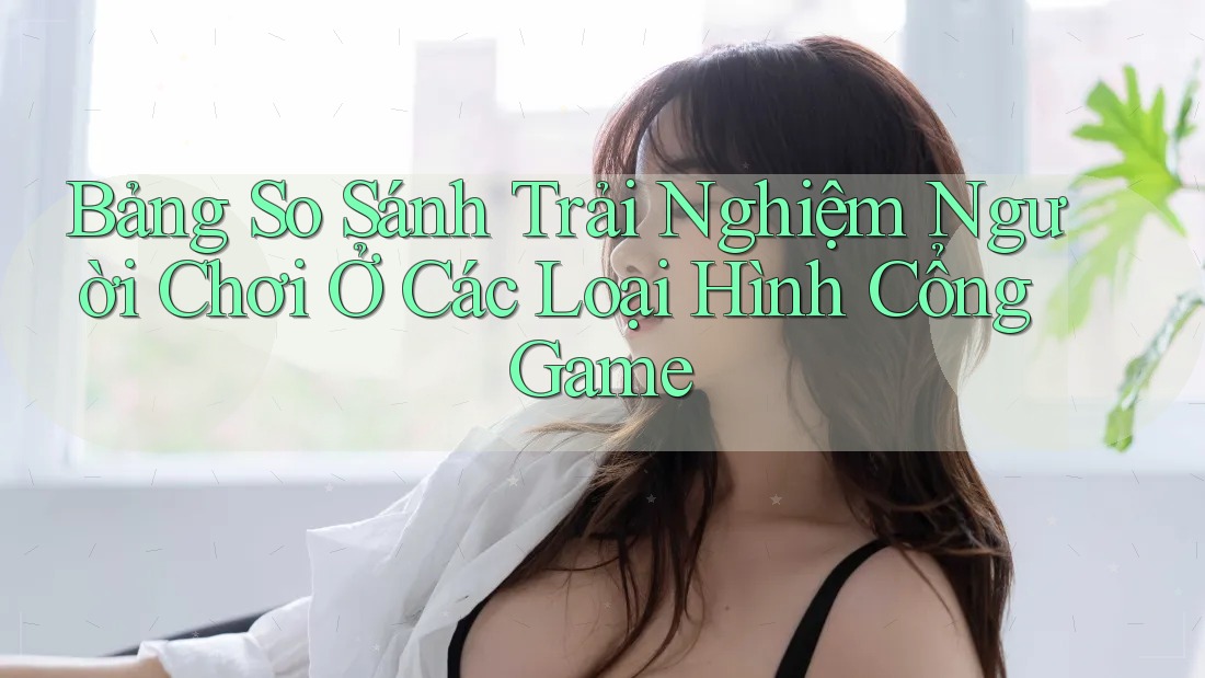 Bảng So Sánh Trải Nghiệm Người Chơi Ở Các Loại Hình Cổng Game