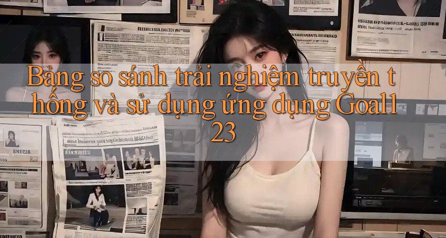Bảng so sánh trải nghiệm truyền thống và sử dụng ứng dụng Goal123 Bảng so sánh trải nghiệm truyền thống và sử dụng ứng dụng Goal123