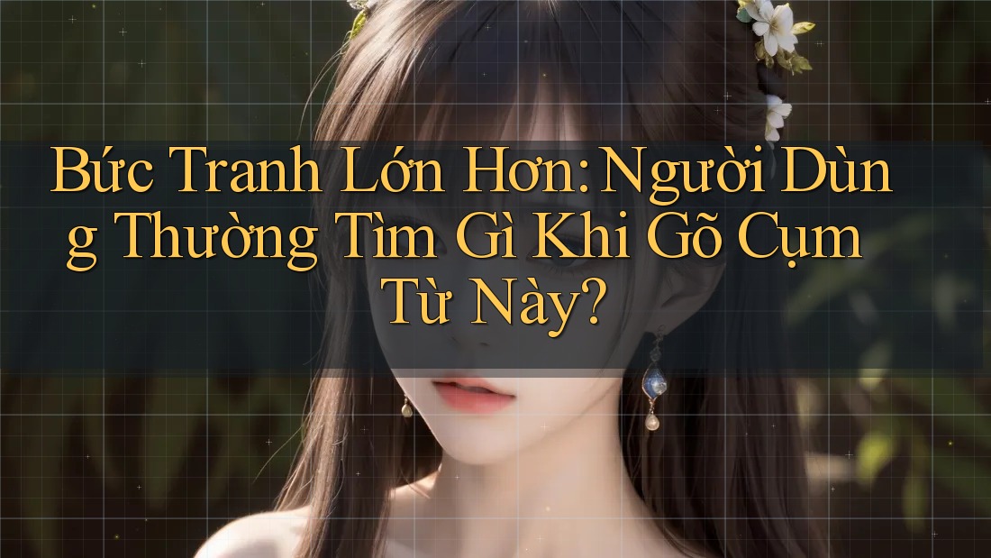 Bức Tranh Lớn Hơn: Người Dùng Thường Tìm Gì Khi Gõ Cụm Từ Này? Bức Tranh Lớn Hơn: Người Dùng Thường Tìm Gì Khi Gõ Cụm Từ Này?