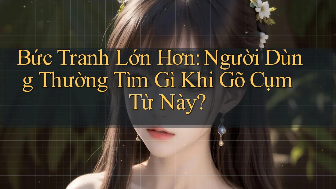 Bức Tranh Lớn Hơn: Người Dùng Thường Tìm Gì Khi Gõ Cụm Từ Này? Bức Tranh Lớn Hơn: Người Dùng Thường Tìm Gì Khi Gõ Cụm Từ Này?