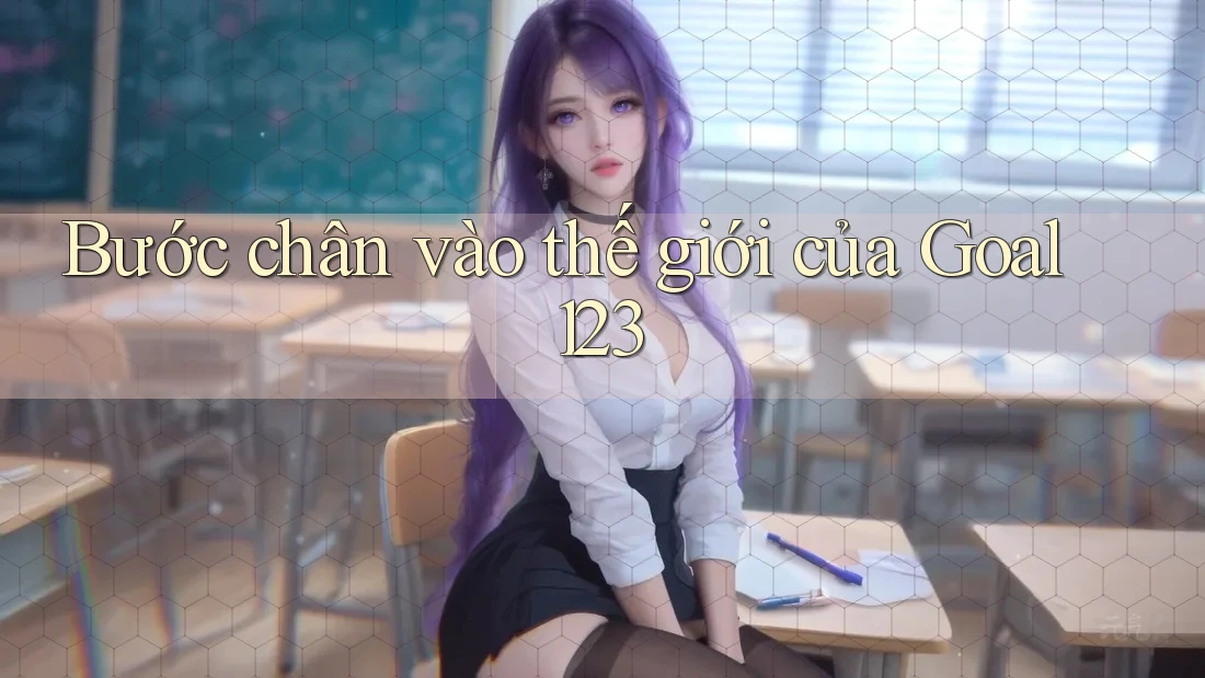Bước chân vào thế giới của Goal123 Bước chân vào thế giới của Goal123