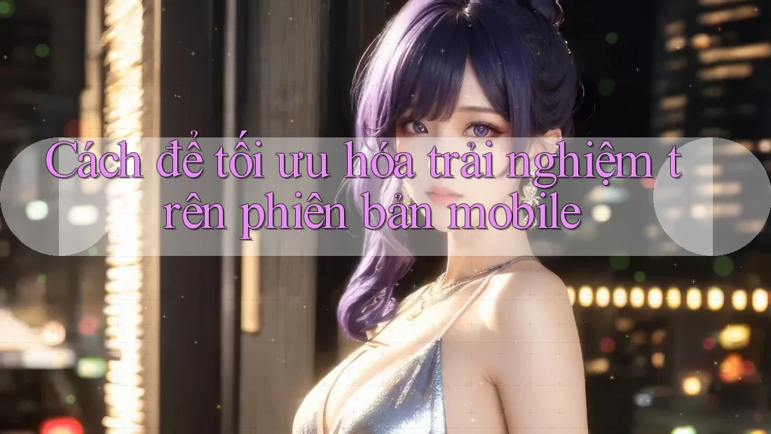 Cách để tối ưu hóa trải nghiệm trên phiên bản mobile