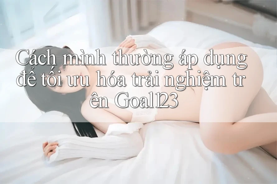 Cách mình thường áp dụng để tối ưu hóa trải nghiệm trên Goal123 Cách mình thường áp dụng để tối ưu hóa trải nghiệm trên Goal123
