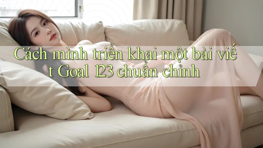 Cách mình triển khai một bài viết Goal 123 chuẩn chỉnh