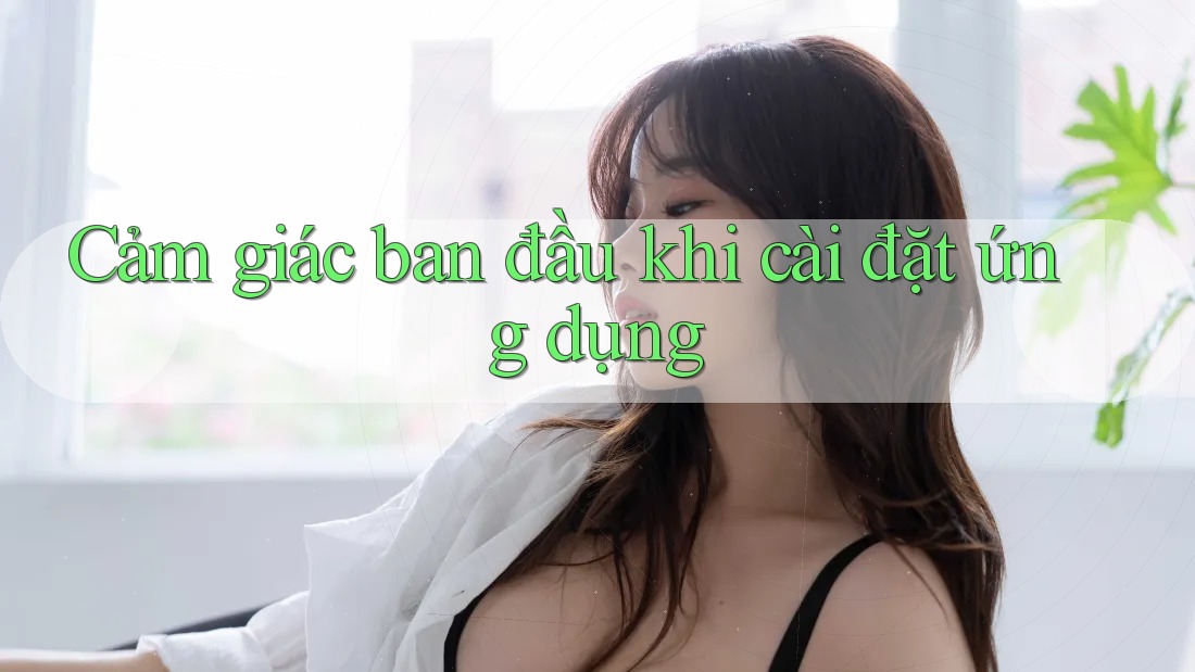 Cảm giác ban đầu khi cài đặt ứng dụng Cảm giác ban đầu khi cài đặt ứng dụng