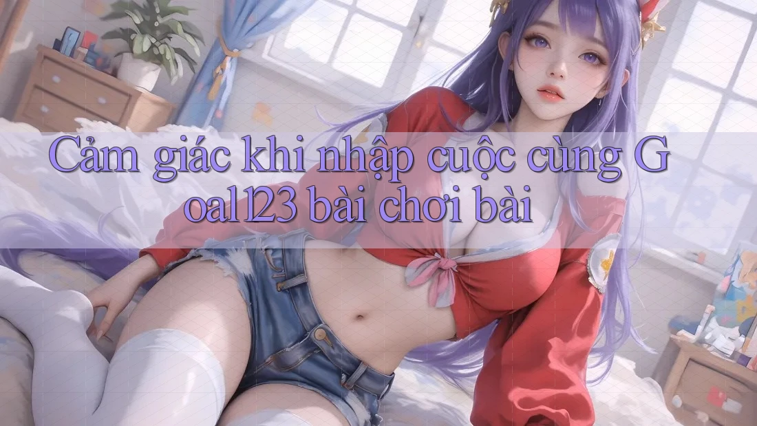 Cảm giác khi nhập cuộc cùng Goal123 bài chơi bài Cảm giác khi nhập cuộc cùng Goal123 bài chơi bài