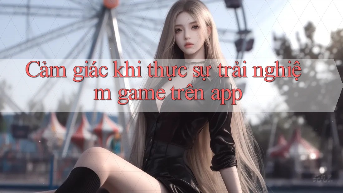 Cảm giác khi thực sự trải nghiệm game trên app