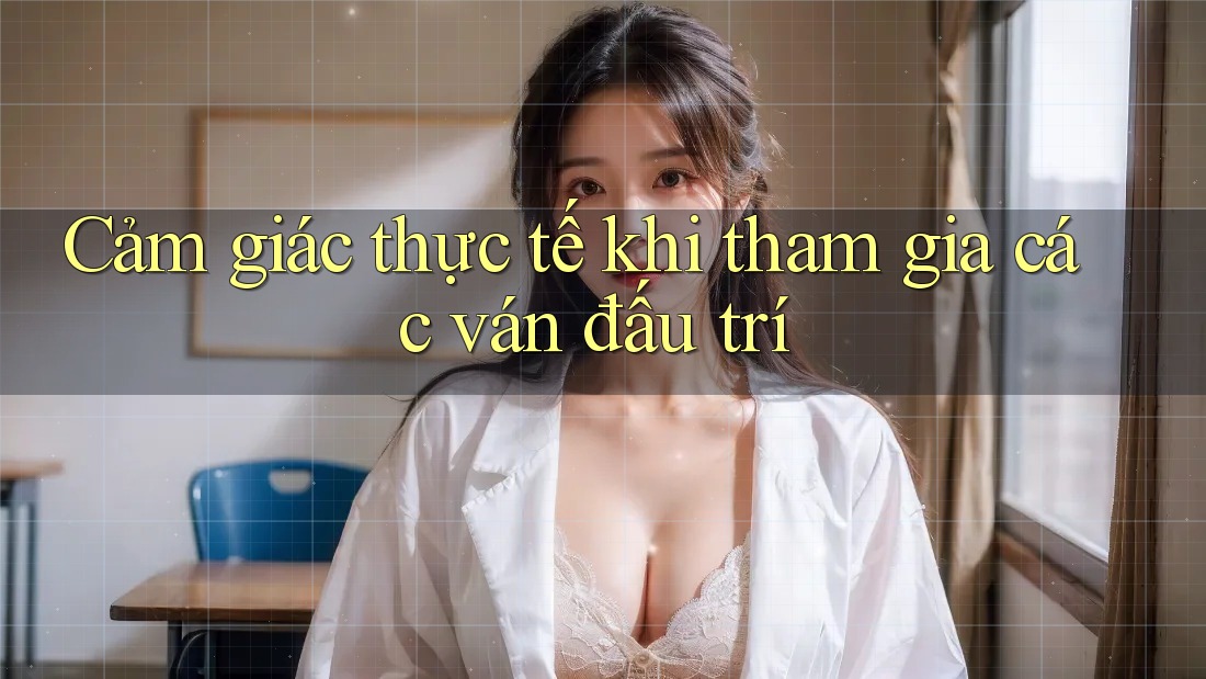 Cảm giác thực tế khi tham gia các ván đấu trí
