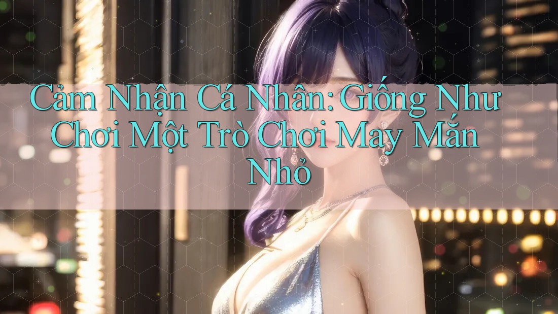 Cảm Nhận Cá Nhân: Giống Như Chơi Một Trò Chơi May Mắn Nhỏ