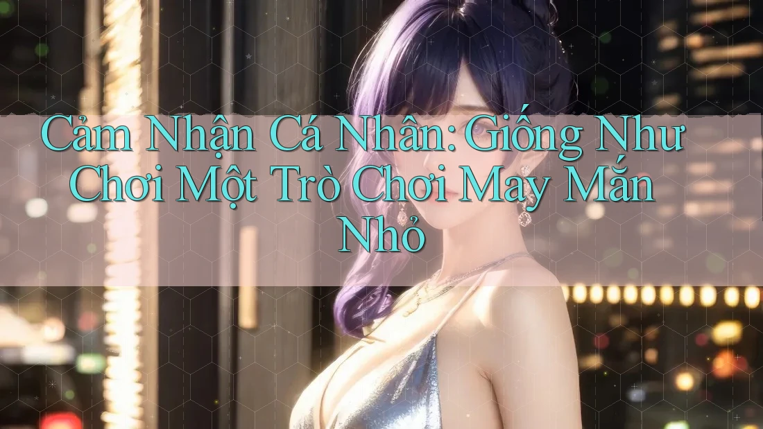 Cảm Nhận Cá Nhân: Giống Như Chơi Một Trò Chơi May Mắn Nhỏ