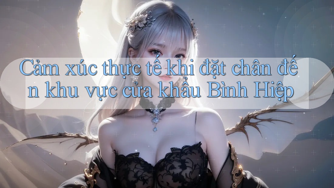 Cảm xúc thực tế khi đặt chân đến khu vực cửa khẩu Bình Hiệp