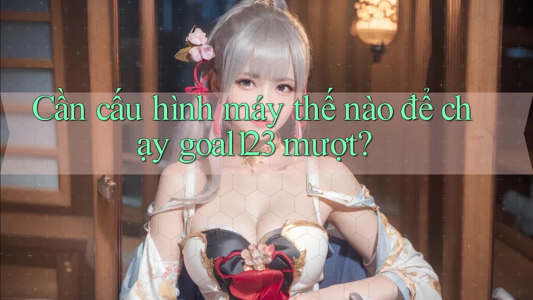 Cần cấu hình máy thế nào để chạy goal123 mượt?