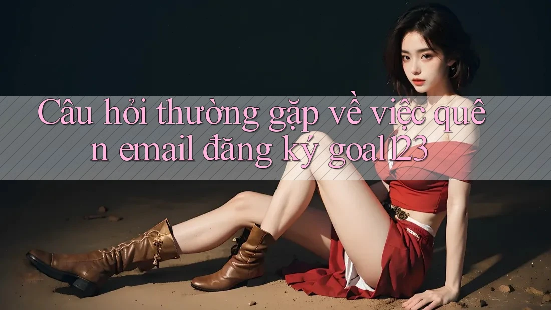 Câu hỏi thường gặp về việc quên email đăng ký goal123