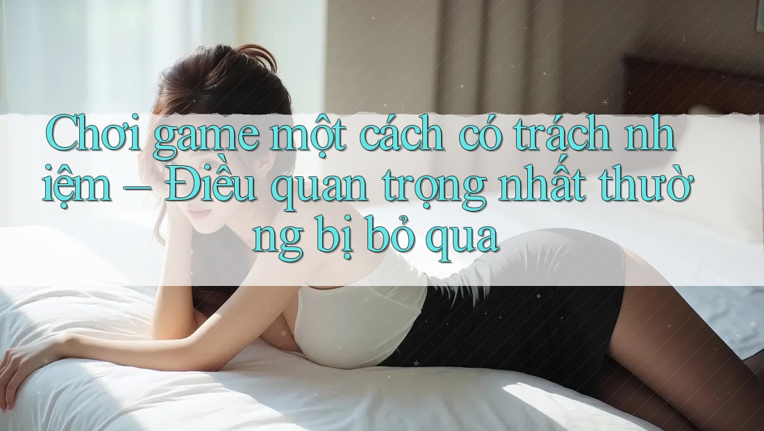 Chơi game một cách có trách nhiệm – Điều quan trọng nhất thường bị bỏ qua Chơi game một cách có trách nhiệm – Điều quan trọng nhất thường bị bỏ qua