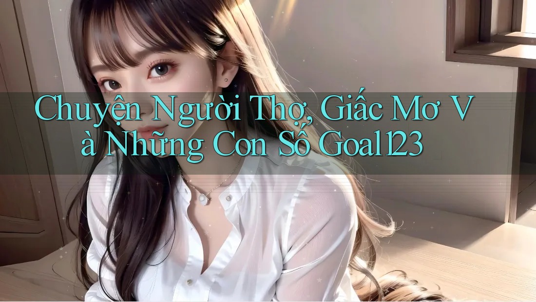 Chuyện Người Thợ, Giấc Mơ Và Những Con Số Goal123 Chuyện Người Thợ, Giấc Mơ Và Những Con Số Goal123