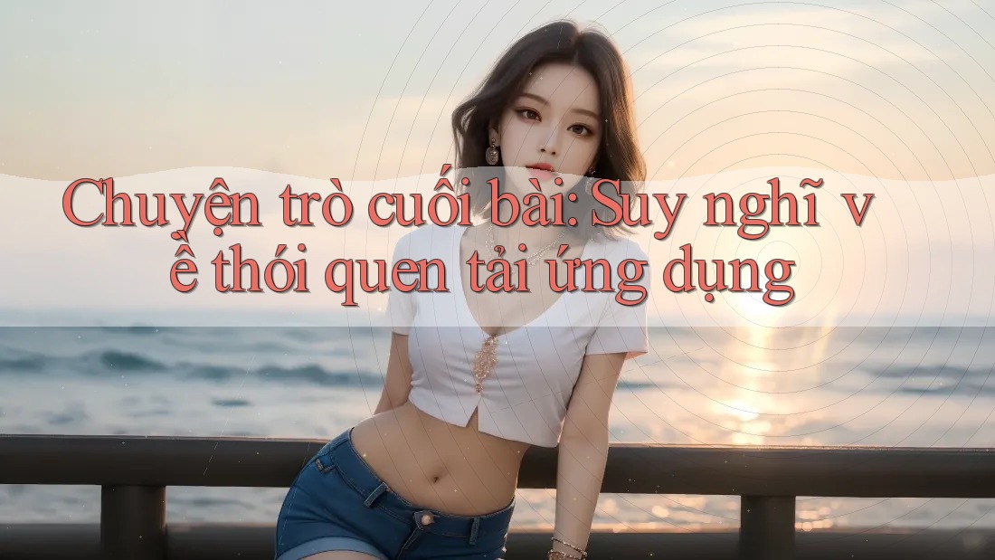 Chuyện trò cuối bài: Suy nghĩ về thói quen tải ứng dụng Chuyện trò cuối bài: Suy nghĩ về thói quen tải ứng dụng