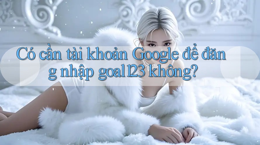 Có cần tài khoản Google để đăng nhập goal123 không?