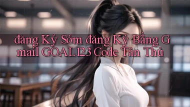 đăng ký sớm đăng ký bằng gmail goal123 code tân thủ