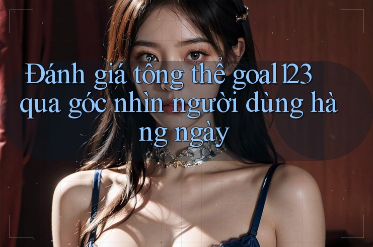 Đánh giá tổng thể goal123 qua góc nhìn người dùng hàng ngày