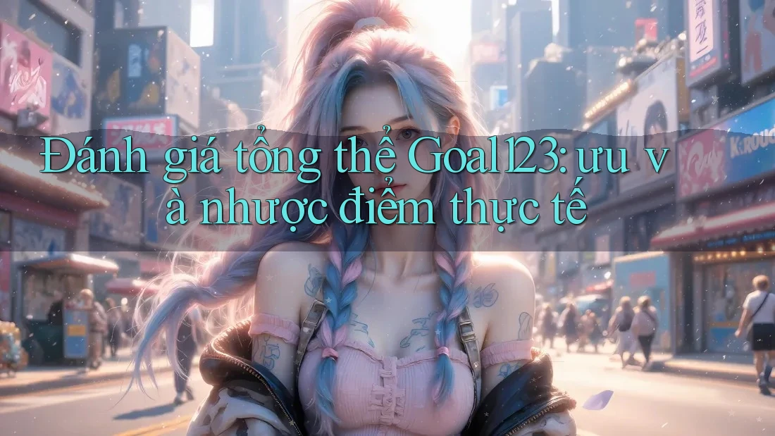 Đánh giá tổng thể Goal123: ưu và nhược điểm thực tế Đánh giá tổng thể Goal123: ưu và nhược điểm thực tế