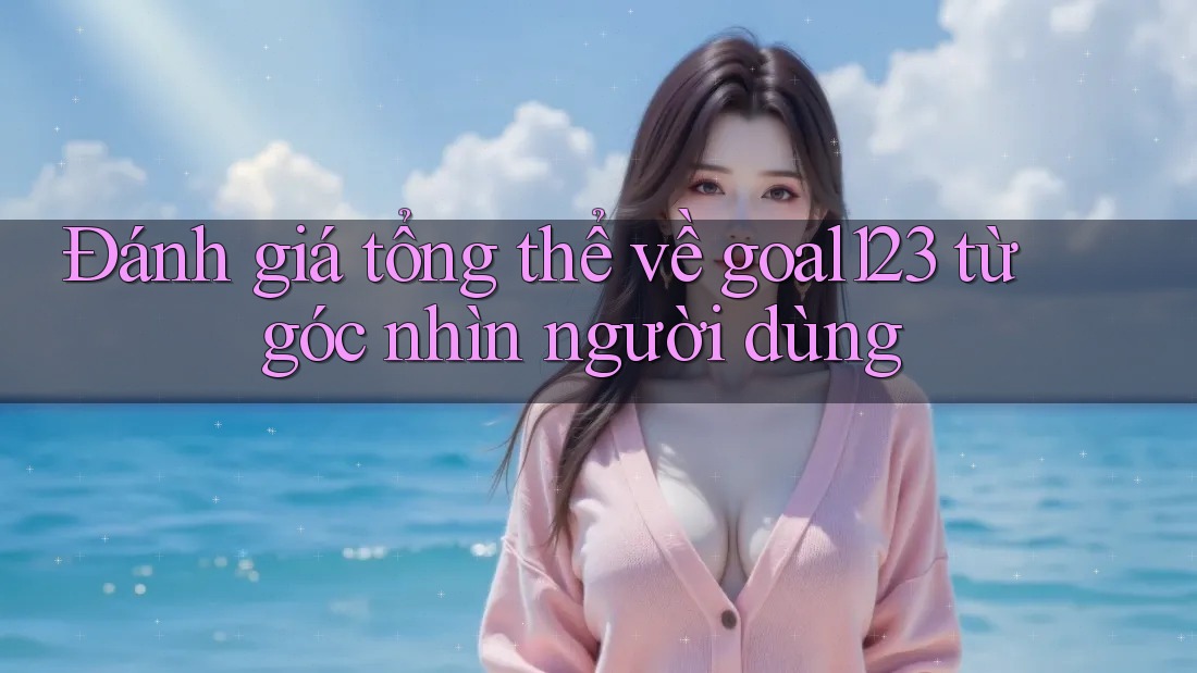 Đánh giá tổng thể về goal123 từ góc nhìn người dùng