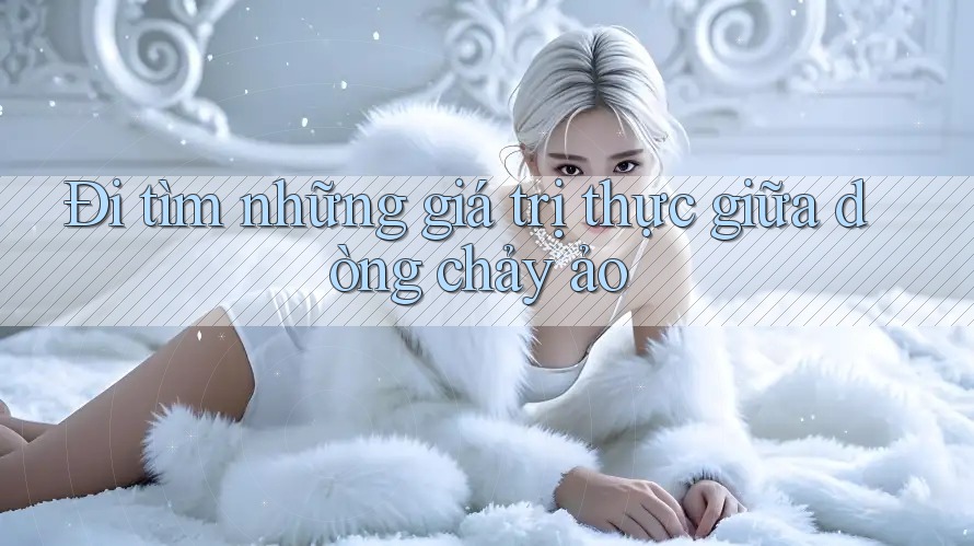 Đi tìm những giá trị thực giữa dòng chảy ảo Đi tìm những giá trị thực giữa dòng chảy ảo