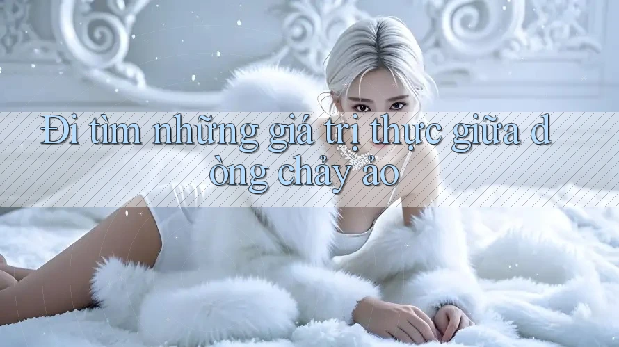 Đi tìm những giá trị thực giữa dòng chảy ảo Đi tìm những giá trị thực giữa dòng chảy ảo