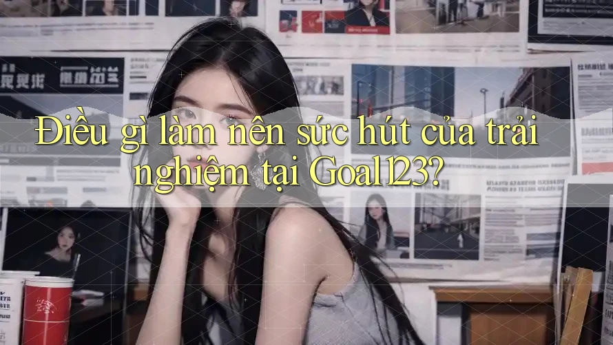 Điều gì làm nên sức hút của trải nghiệm tại Goal123? Điều gì làm nên sức hút của trải nghiệm tại Goal123?