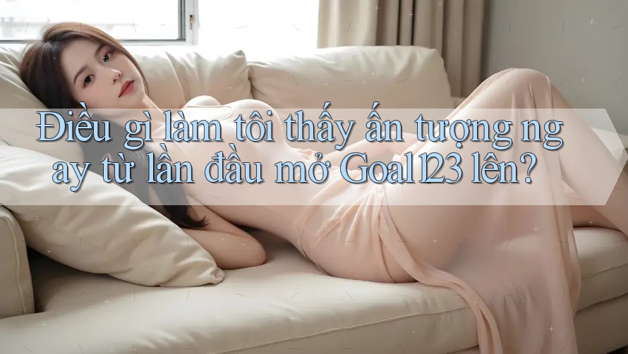 Điều gì làm tôi thấy ấn tượng ngay từ lần đầu mở Goal123 lên?