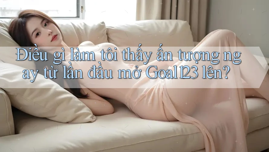 Điều gì làm tôi thấy ấn tượng ngay từ lần đầu mở Goal123 lên?