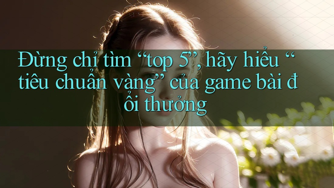 Đừng chỉ tìm “top 5”, hãy hiểu “tiêu chuẩn vàng” của game bài đổi thưởng Đừng chỉ tìm “top 5”, hãy hiểu “tiêu chuẩn vàng” của game bài đổi thưởng