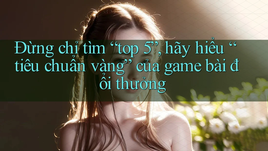 Đừng chỉ tìm “top 5”, hãy hiểu “tiêu chuẩn vàng” của game bài đổi thưởng