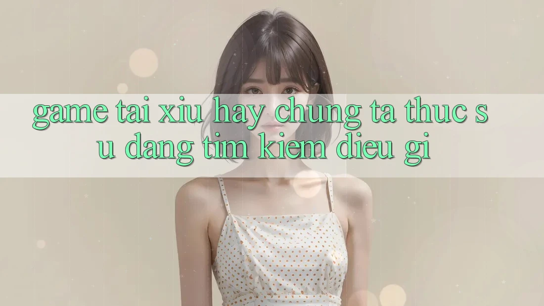 “Game tài xỉu hay” – Chúng ta thực sự đang tìm kiếm điều gì?